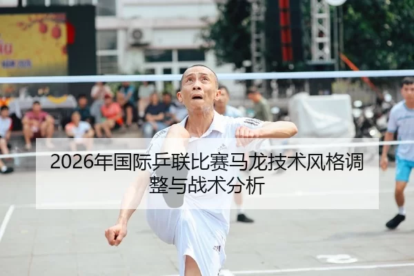 2026年国际乒联比赛马龙技术风格调整与战术分析